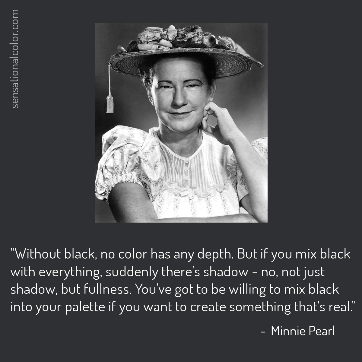 Quote by Minnie Pearl (1912-1996), American Country comedian (As recounted by singer Amy Grant). "Without black, no color has any depth. But if you mix black with everything, suddenly there's shadow - no, not just shadow, but fullness. You've got to be willing to mix black into your palette if you want to create something that's real."