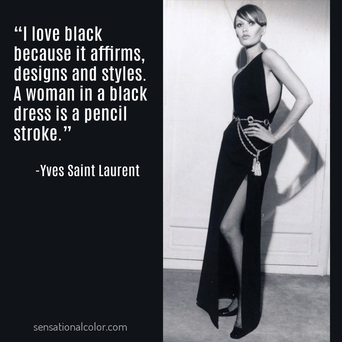Quote by Yves Saint Laurent (1936-2008), French fashion designer, regarded as one of the greatest names in fashion history, "I love black because it affirms, designs and styles. A woman in a black dress is a pencil stroke."