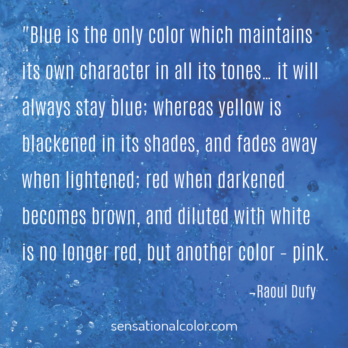 "Blue is the only color which maintains its own character in all its tones…it will always stay blue; whereas yellow is blackened in its shades, and fades away when lightened; red when darkened becomes brown, and diluted with white is no longer red, but another color – pink." quote by Raoul Dufy 1877-1953, French Fauvist painter.Quote by Raoul Dufy (1877-1953), French Fauvist painter, "Blue is the only color which maintains its own character in all its tones…it will always stay blue; whereas yellow is blackened in its shades, and fades away when lightened; red when darkened becomes brown, and diluted with white is no longer red, but another color – pink." 